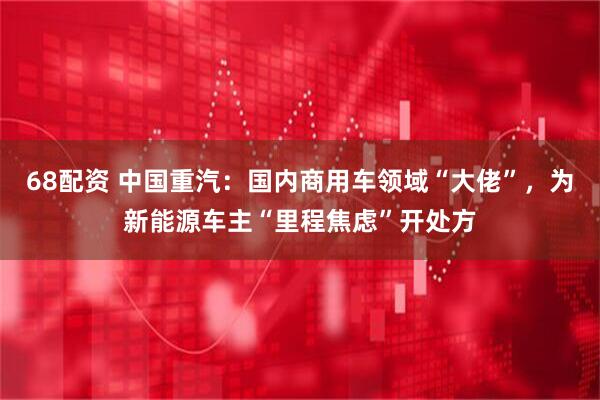68配资 中国重汽：国内商用车领域“大佬”，为新能源车主“里程焦虑”开处方
