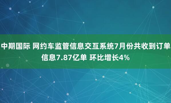 中期国际 网约车监管信息交互系统7月份共收到订单信息7.87亿单 环比增长4%