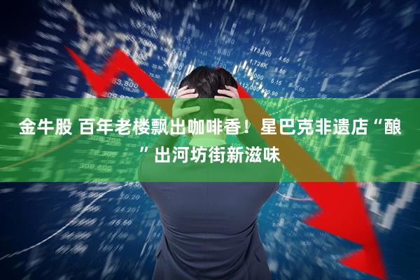 金牛股 百年老楼飘出咖啡香！星巴克非遗店“酿”出河坊街新滋味