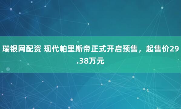 瑞银网配资 现代帕里斯帝正式开启预售，起售价29.38万元
