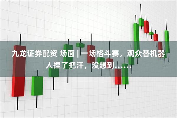 九龙证券配资 场面 | 一场格斗赛，观众替机器人捏了把汗，没想到……