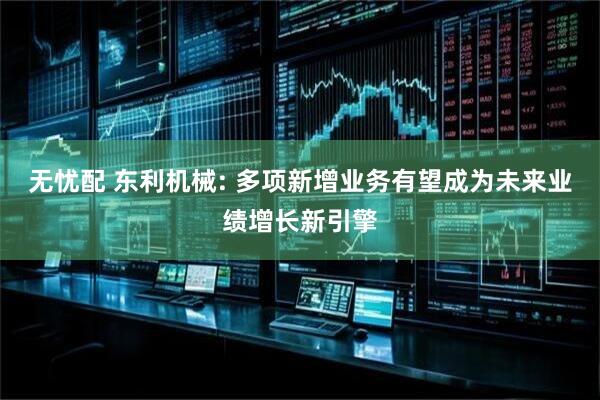 无忧配 东利机械: 多项新增业务有望成为未来业绩增长新引擎