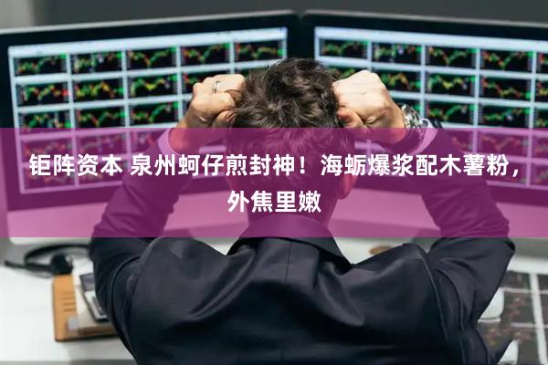钜阵资本 泉州蚵仔煎封神！海蛎爆浆配木薯粉，外焦里嫩