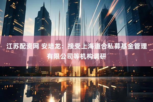 江苏配资网 安培龙：接受上海道合私募基金管理有限公司等机构调研