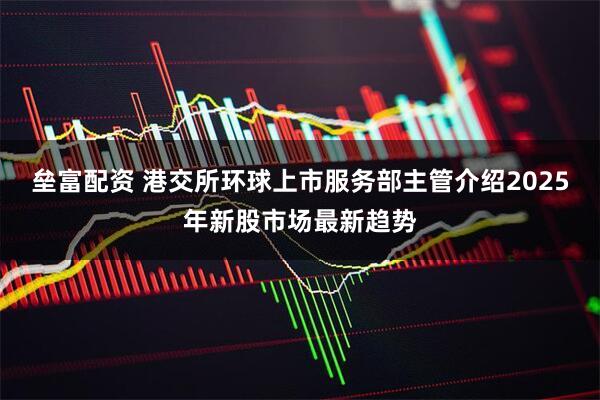 垒富配资 港交所环球上市服务部主管介绍2025年新股市场最新趋势