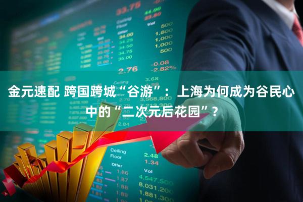 金元速配 跨国跨城“谷游”：上海为何成为谷民心中的“二次元后花园”？