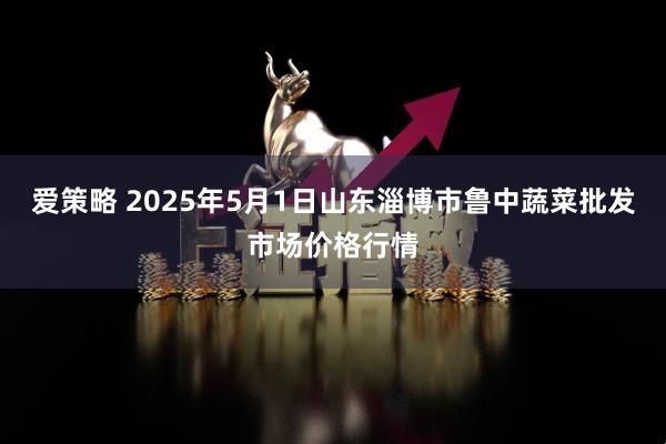 爱策略 2025年5月1日山东淄博市鲁中蔬菜批发市场价格行情