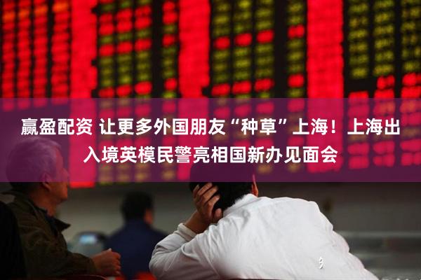 赢盈配资 让更多外国朋友“种草”上海！上海出入境英模民警亮相国新办见面会