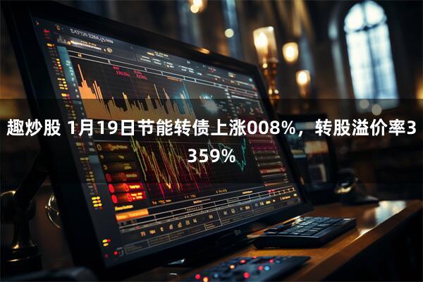 趣炒股 1月19日节能转债上涨008%，转股溢价率3359%