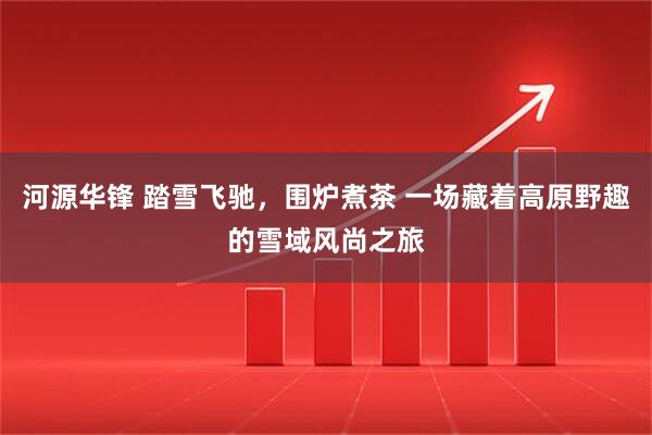 河源华锋 踏雪飞驰，围炉煮茶 一场藏着高原野趣的雪域风尚之旅