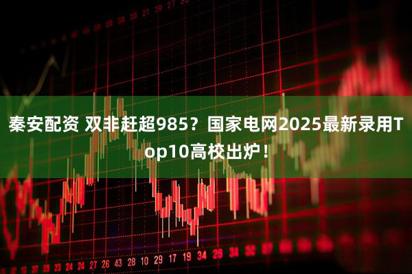 秦安配资 双非赶超985？国家电网2025最新录用Top10高校出炉！